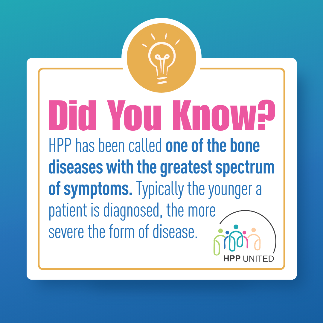 HPP has been called one of the bone diseases with the greatest spectrum of symptoms. Typically, the younger a patient is diagnosed, the more severe the form of disease.