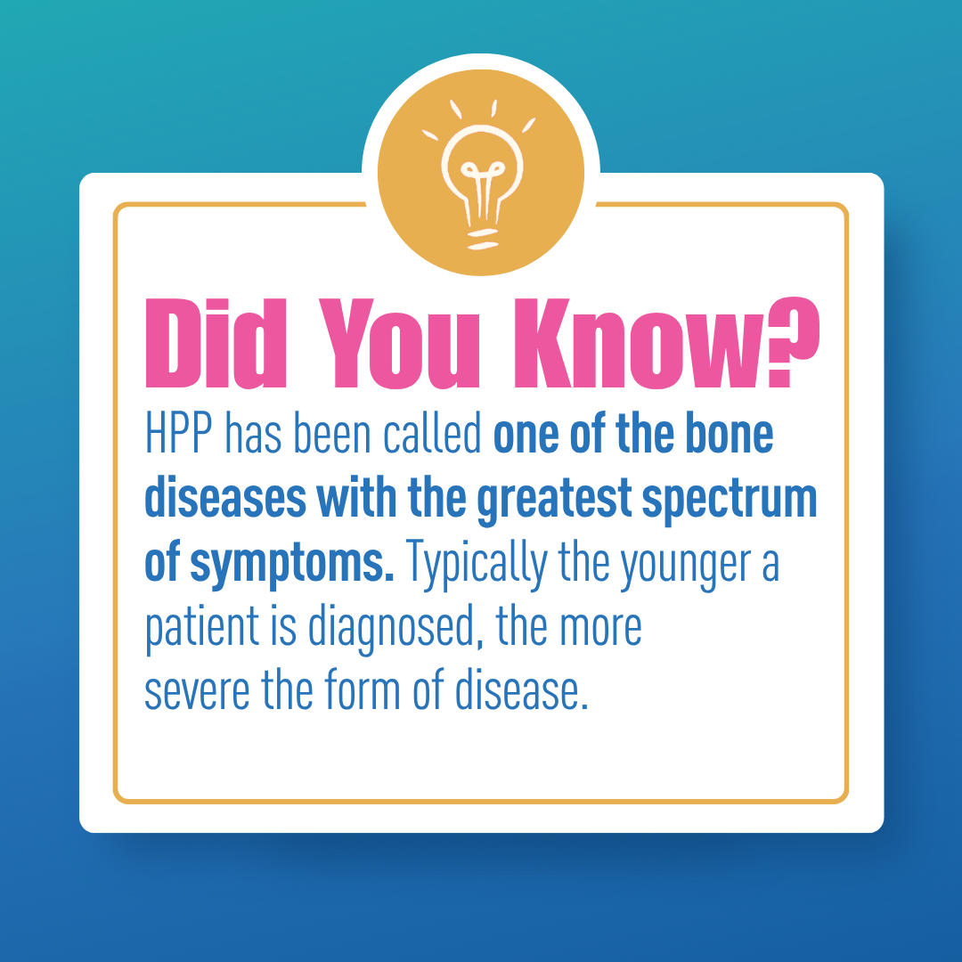 HPP has been called one of the bone diseases with the greatest spectrum of symptoms. Typically, the younger a patient is diagnosed, the more severe the form of disease.